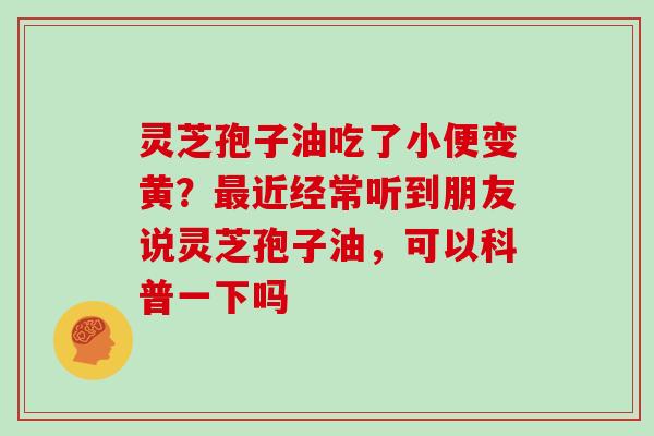 灵芝孢子油吃了小便变黄？最近经常听到朋友说灵芝孢子油，可以科普一下吗