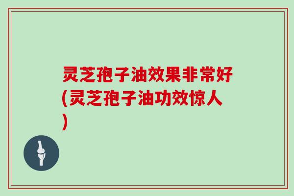 灵芝孢子油效果非常好(灵芝孢子油功效惊人)