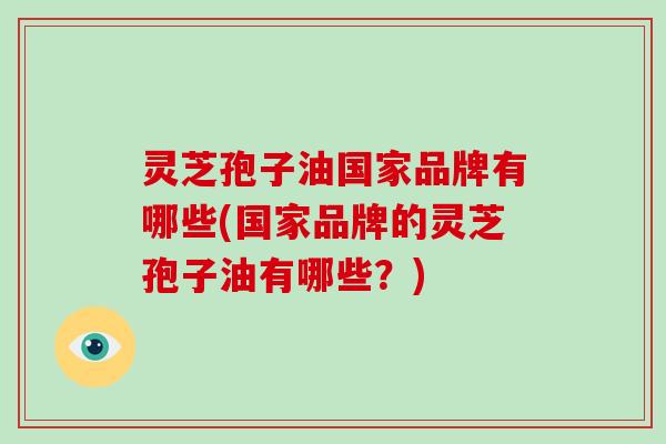 灵芝孢子油国家品牌有哪些(国家品牌的灵芝孢子油有哪些？)