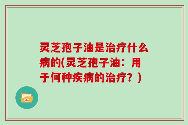 灵芝孢子油是治疗什么病的(灵芝孢子油：用于何种疾病的治疗？)
