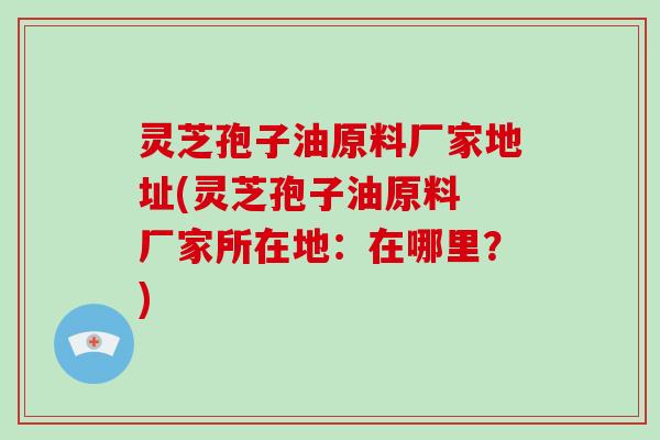 灵芝孢子油原料厂家地址(灵芝孢子油原料 厂家所在地：在哪里？)
