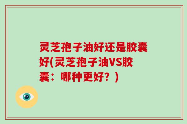 灵芝孢子油好还是胶囊好(灵芝孢子油VS胶囊：哪种更好？)
