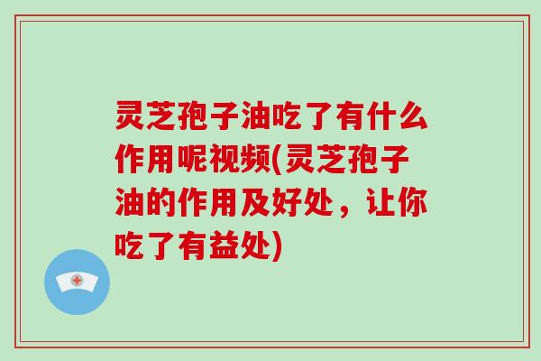 灵芝孢子油吃了有什么作用呢视频(灵芝孢子油的作用及好处，让你吃了有益处)