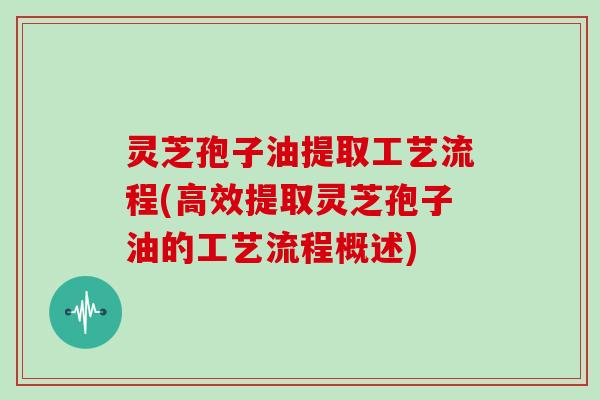 灵芝孢子油提取工艺流程(高效提取灵芝孢子油的工艺流程概述)