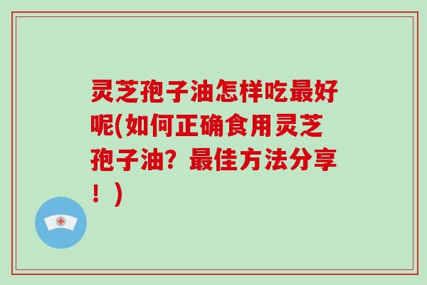 灵芝孢子油怎样吃最好呢(如何正确食用灵芝孢子油？最佳方法分享！)