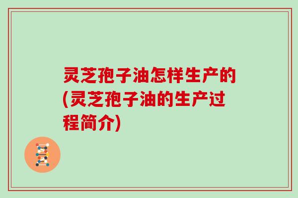 灵芝孢子油怎样生产的(灵芝孢子油的生产过程简介)