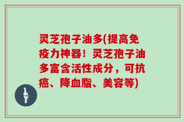 灵芝孢子油多(提高免疫力神器！灵芝孢子油多富含活性成分，可抗癌、降血脂、美容等)