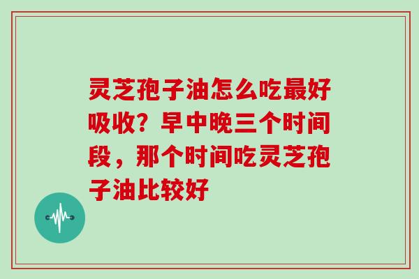 灵芝孢子油怎么吃最好吸收？早中晚三个时间段，那个时间吃灵芝孢子油比较好