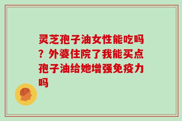 灵芝孢子油女性能吃吗？外婆住院了我能买点孢子油给她增强免疫力吗