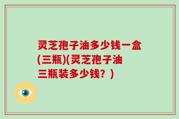 灵芝孢子油多少钱一盒(三瓶)(灵芝孢子油三瓶装多少钱？)