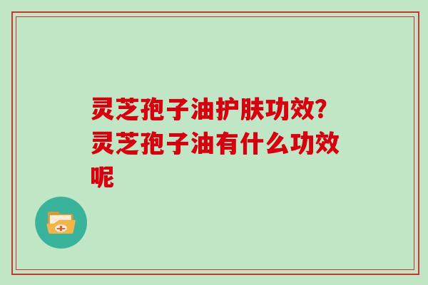 灵芝孢子油护肤功效？灵芝孢子油有什么功效呢