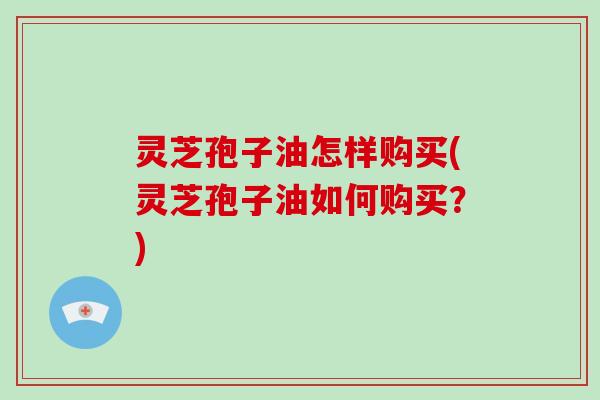 灵芝孢子油怎样购买(灵芝孢子油如何购买？)