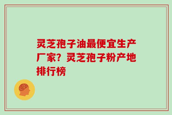 灵芝孢子油最便宜生产厂家？灵芝孢子粉产地排行榜