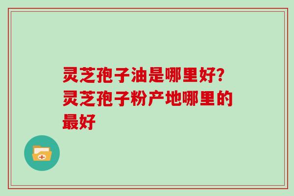 灵芝孢子油是哪里好？灵芝孢子粉产地哪里的最好