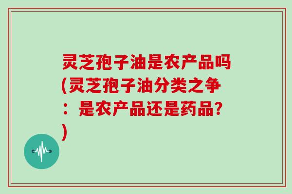 灵芝孢子油是农产品吗(灵芝孢子油分类之争：是农产品还是药品？)