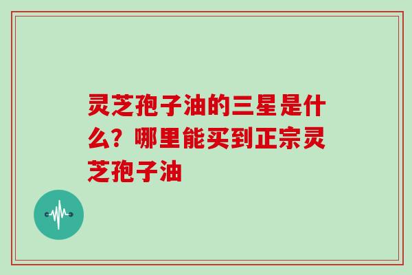 灵芝孢子油的三星是什么？哪里能买到正宗灵芝孢子油