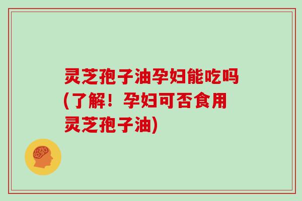 灵芝孢子油孕妇能吃吗(了解！孕妇可否食用灵芝孢子油)