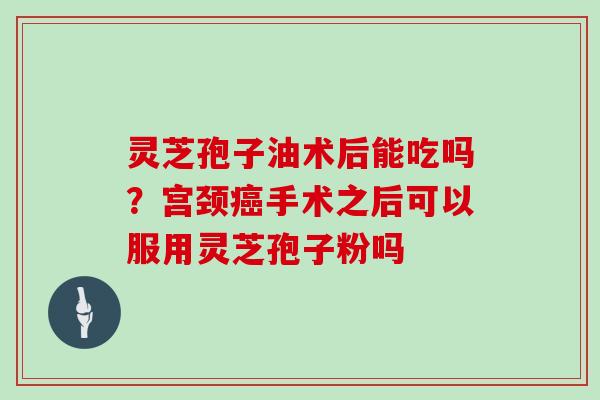 灵芝孢子油术后能吃吗？宫颈癌手术之后可以服用灵芝孢子粉吗
