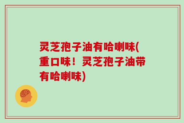 灵芝孢子油有哈喇味(重口味！灵芝孢子油带有哈喇味)