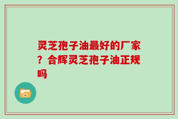 灵芝孢子油最好的厂家？合辉灵芝孢子油正规吗
