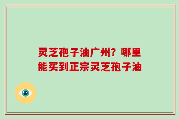 灵芝孢子油广州？哪里能买到正宗灵芝孢子油