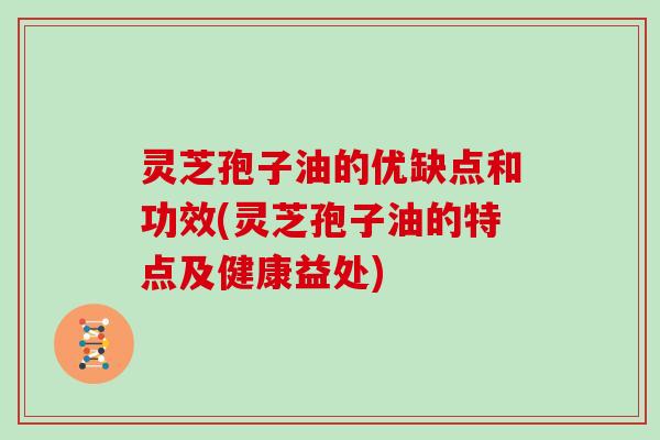 灵芝孢子油的优缺点和功效(灵芝孢子油的特点及健康益处)