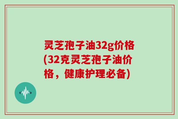 灵芝孢子油32g价格(32克灵芝孢子油价格，健康护理必备)