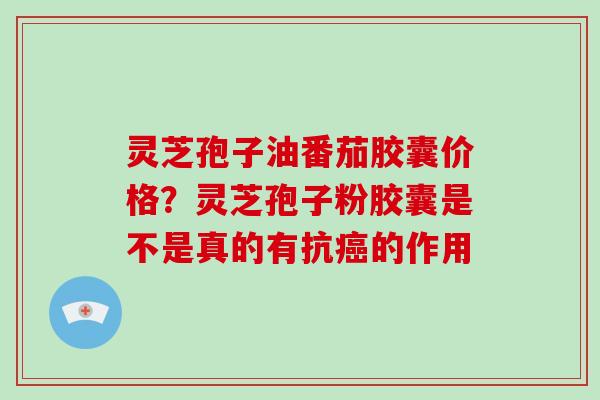 灵芝孢子油番茄胶囊价格？灵芝孢子粉胶囊是不是真的有抗癌的作用