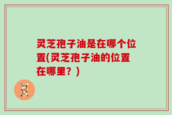 灵芝孢子油是在哪个位置(灵芝孢子油的位置在哪里？)