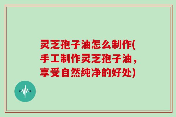 灵芝孢子油怎么制作(手工制作灵芝孢子油，享受自然纯净的好处)