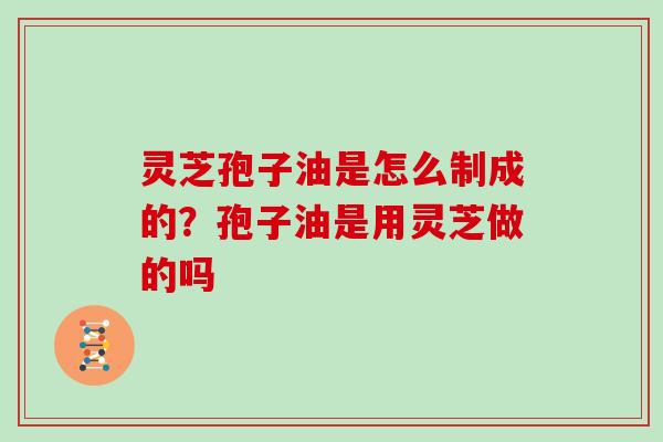灵芝孢子油是怎么制成的？孢子油是用灵芝做的吗
