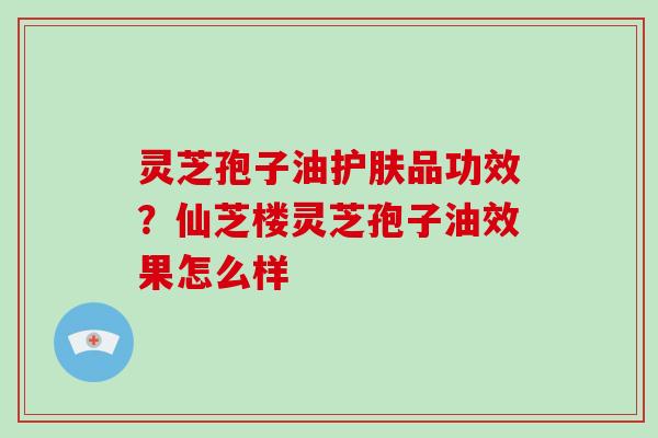 灵芝孢子油护肤品功效？仙芝楼灵芝孢子油效果怎么样