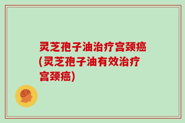 灵芝孢子油治疗宫颈癌(灵芝孢子油有效治疗宫颈癌)