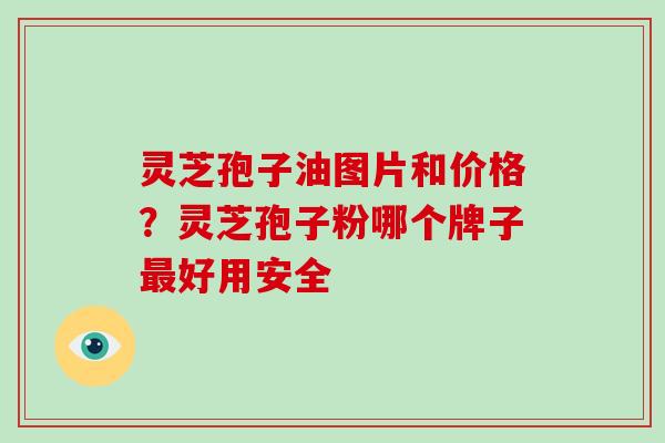 灵芝孢子油图片和价格？灵芝孢子粉哪个牌子最好用安全