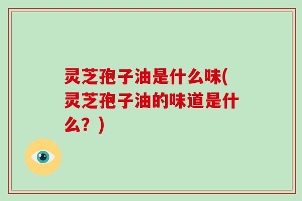 灵芝孢子油是什么味(灵芝孢子油的味道是什么？)