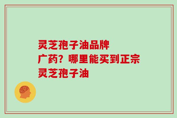 灵芝孢子油品牌   广药？哪里能买到正宗灵芝孢子油