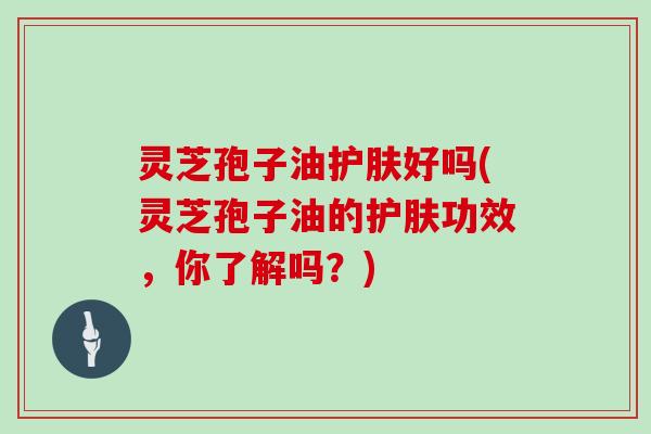 灵芝孢子油护肤好吗(灵芝孢子油的护肤功效，你了解吗？)