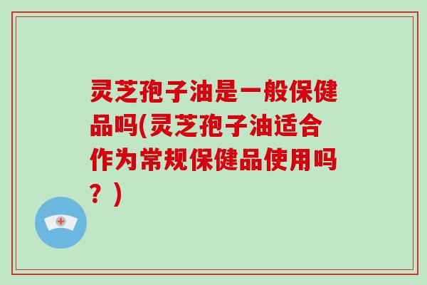 灵芝孢子油是一般保健品吗(灵芝孢子油适合作为常规保健品使用吗？)