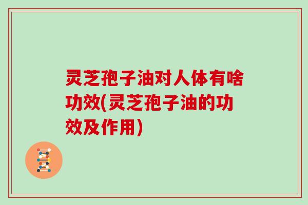 灵芝孢子油对人体有啥功效(灵芝孢子油的功效及作用)