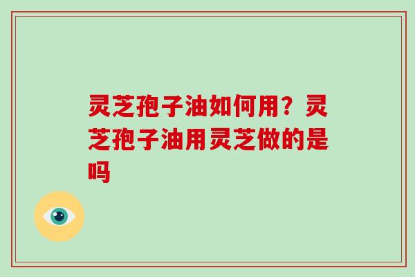 灵芝孢子油如何用？灵芝孢子油用灵芝做的是吗