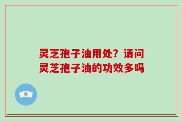 灵芝孢子油用处？请问灵芝孢子油的功效多吗