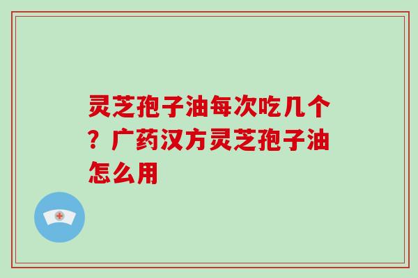 灵芝孢子油每次吃几个？广药汉方灵芝孢子油怎么用