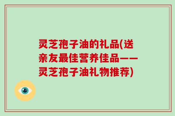 灵芝孢子油的礼品(送亲友最佳营养佳品——灵芝孢子油礼物推荐)