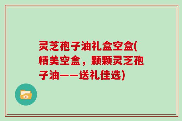 灵芝孢子油礼盒空盒(精美空盒，颗颗灵芝孢子油——送礼佳选)