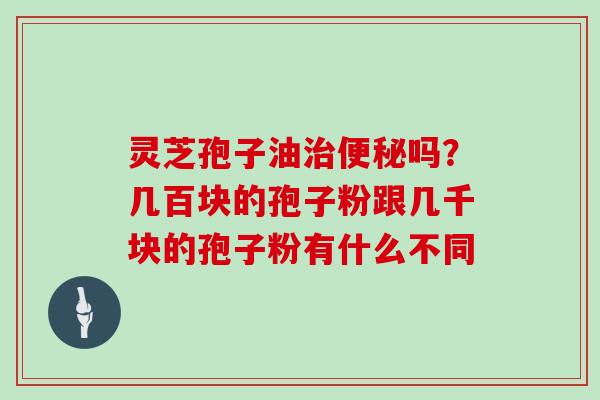 灵芝孢子油治便秘吗？几百块的孢子粉跟几千块的孢子粉有什么不同