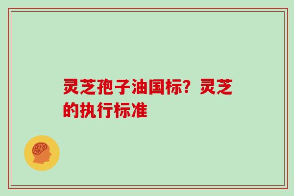灵芝孢子油国标？灵芝的执行标准
