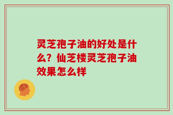 灵芝孢子油的好处是什么？仙芝楼灵芝孢子油效果怎么样