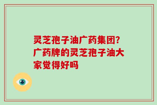 灵芝孢子油广药集团？广药牌的灵芝孢子油大家觉得好吗