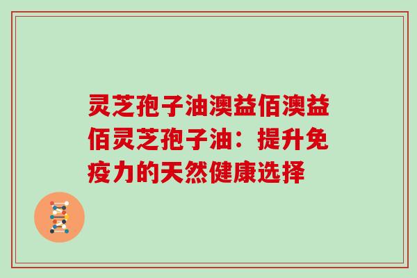 灵芝孢子油澳益佰澳益佰灵芝孢子油：提升免疫力的天然健康选择
