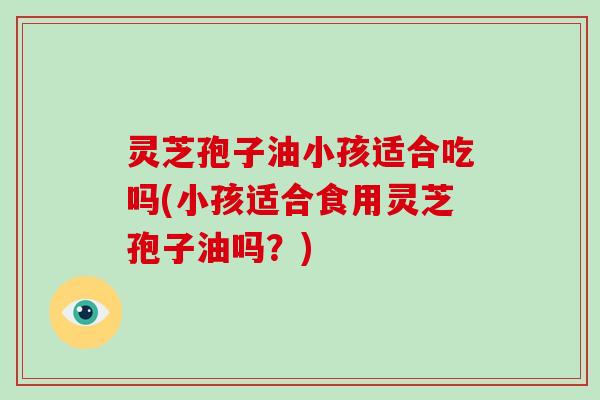 灵芝孢子油小孩适合吃吗(小孩适合食用灵芝孢子油吗？)